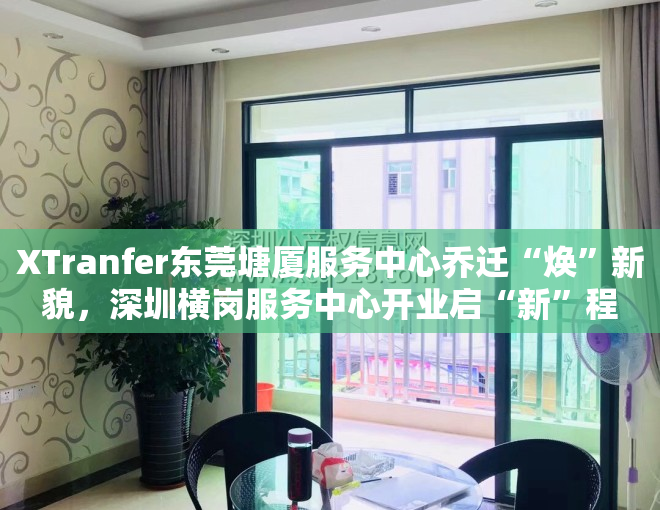 XTranfer东莞塘厦服务中心乔迁“焕”新貌，深圳横岗服务中心开业启“新”程