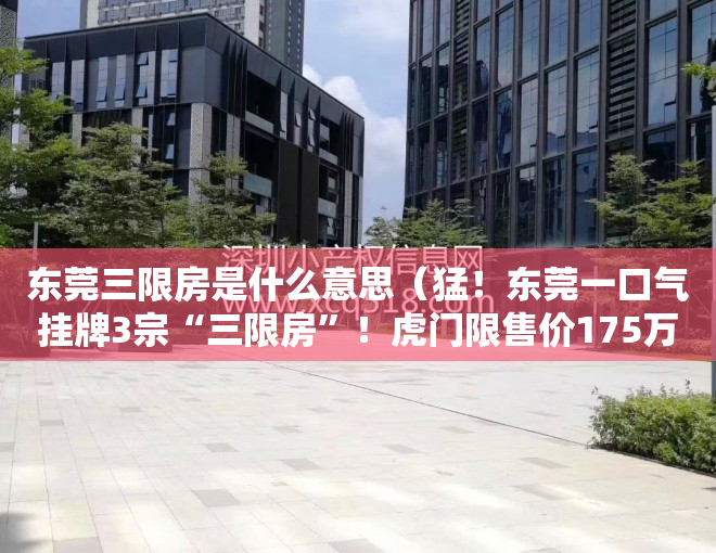 东莞三限房是什么意思（猛！东莞一口气挂牌3宗“三限房”！虎门限售价175万平）