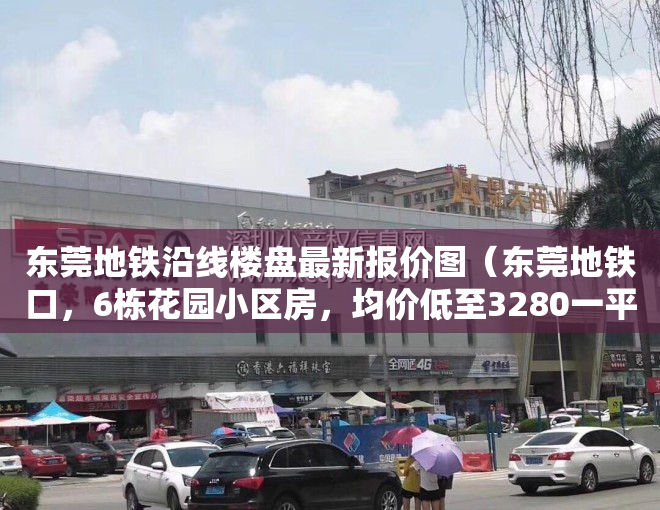 东莞地铁沿线楼盘最新报价图（东莞地铁口，6栋花园小区房，均价低至3280一平，你不心动吗？）