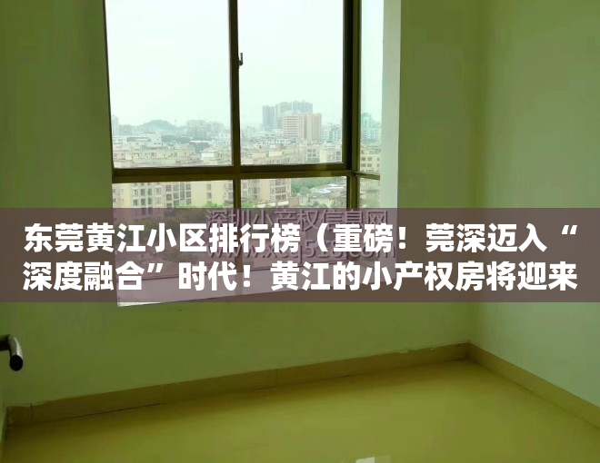 东莞黄江小区排行榜（重磅！莞深迈入“深度融合”时代！黄江的小产权房将迎来大涨！）