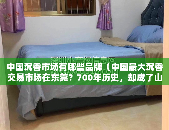 中国沉香市场有哪些品牌（中国最大沉香交易市场在东莞？700年历史，却成了山寨集散地）
