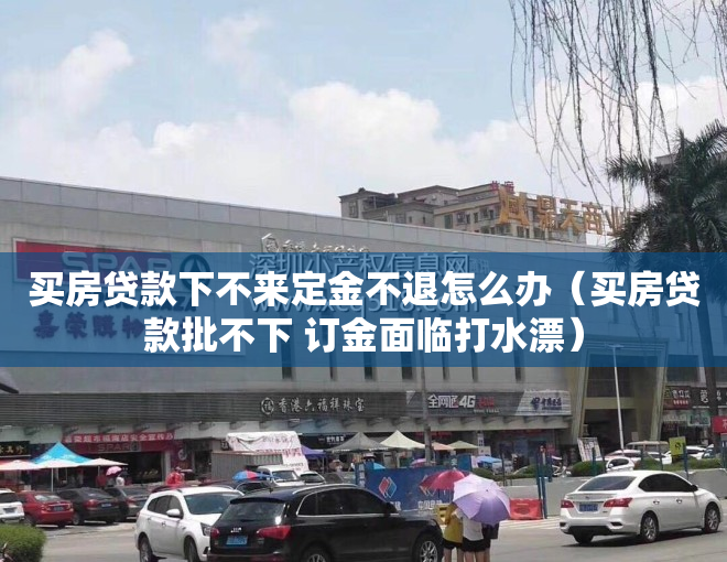 买房贷款下不来定金不退怎么办（买房贷款批不下 订金面临打水漂）