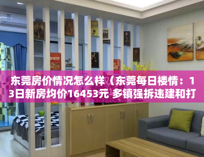 东莞房价情况怎么样（东莞每日楼情：13日新房均价16453元 多镇强拆违建和打击小产权房）