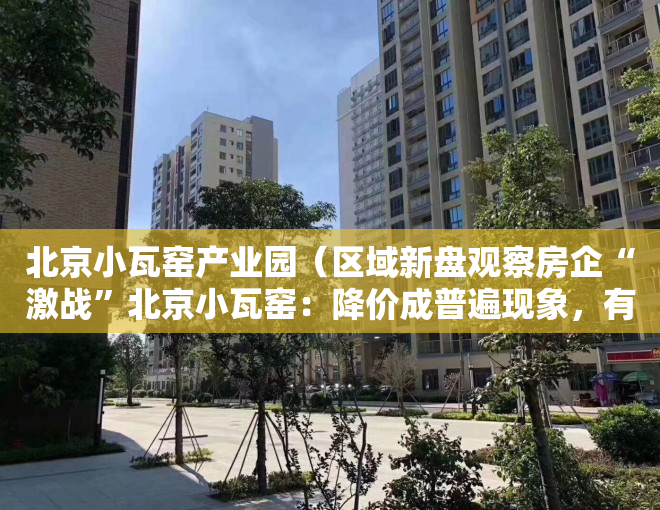 北京小瓦窑产业园（区域新盘观察房企“激战”北京小瓦窑：降价成普遍现象，有项目称“几乎售罄”却仍无网签）