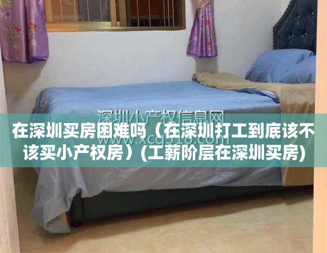 在深圳买房困难吗（在深圳打工到底该不该买小产权房）(工薪阶层在深圳买房)