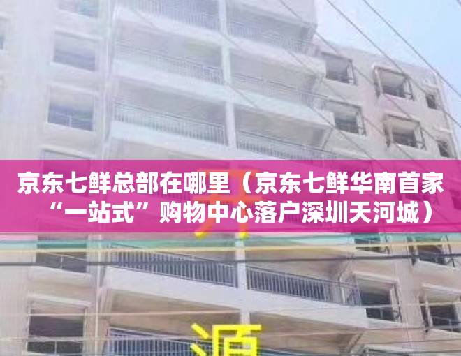 京东七鲜总部在哪里（京东七鲜华南首家“一站式”购物中心落户深圳天河城）