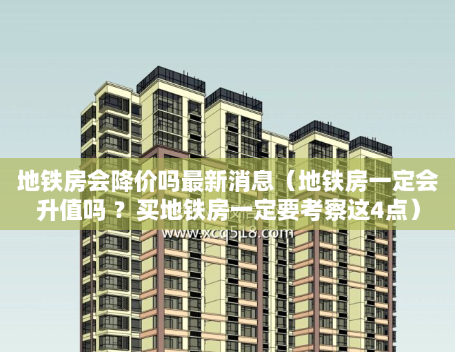 地铁房会降价吗最新消息（地铁房一定会升值吗 ？买地铁房一定要考察这4点）
