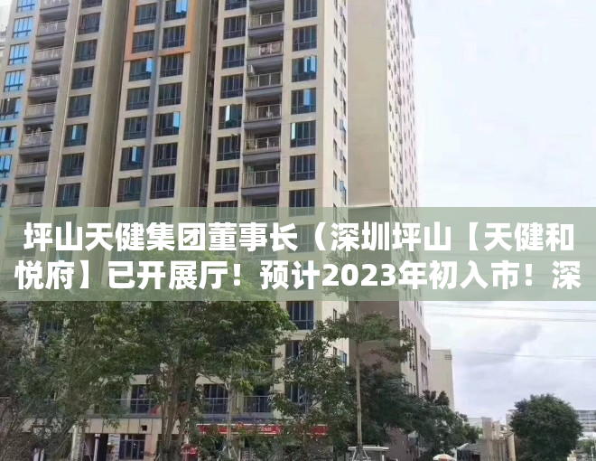 坪山天健集团董事长（深圳坪山【天健和悦府】已开展厅！预计2023年初入市！深中学区！约75-99平住宅3-4房，限价375万平！）