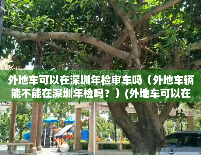 外地车可以在深圳年检审车吗（外地车辆能不能在深圳年检吗？）(外地车可以在深圳领取年检标吗?)