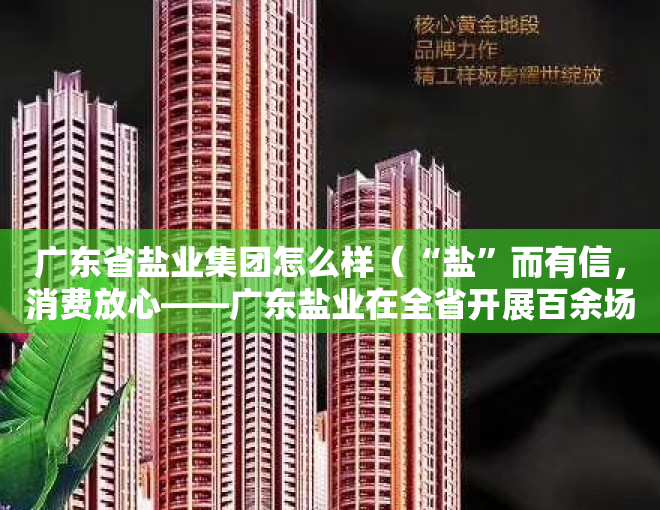 广东省盐业集团怎么样（“盐”而有信，消费放心——广东盐业在全省开展百余场“3·15”专题科普宣传活动）