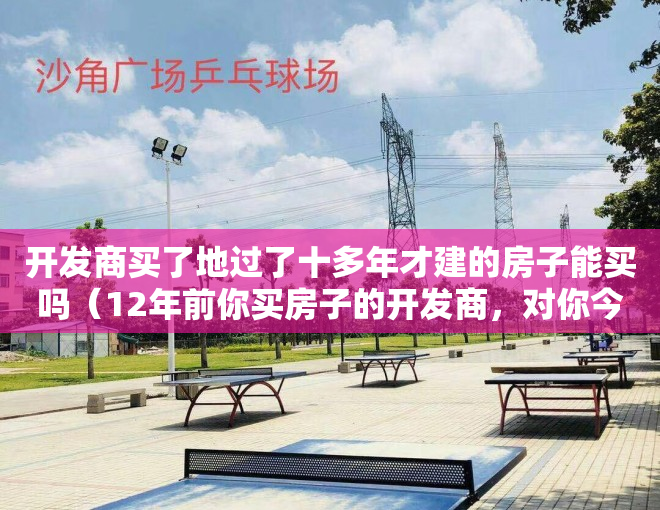 开发商买了地过了十多年才建的房子能买吗（12年前你买房子的开发商，对你今天的生活有多少影响？）