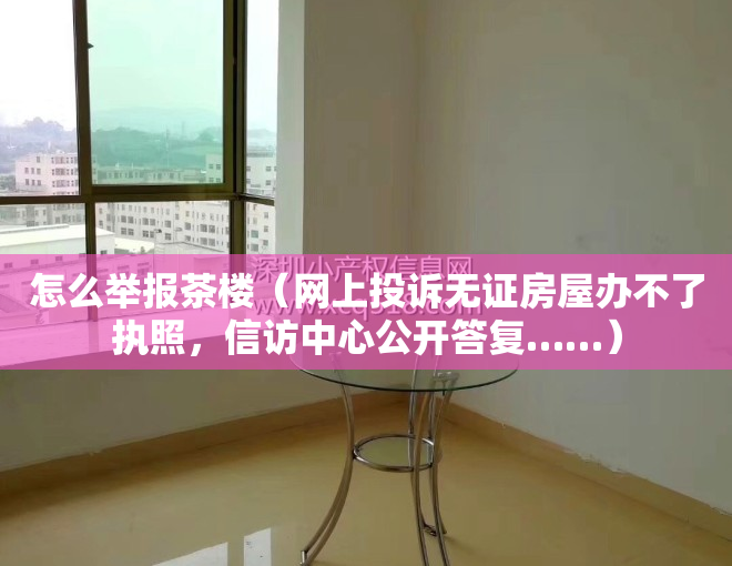 怎么举报茶楼(网上投诉无证房屋办不了执照,信访中心公开答复……)