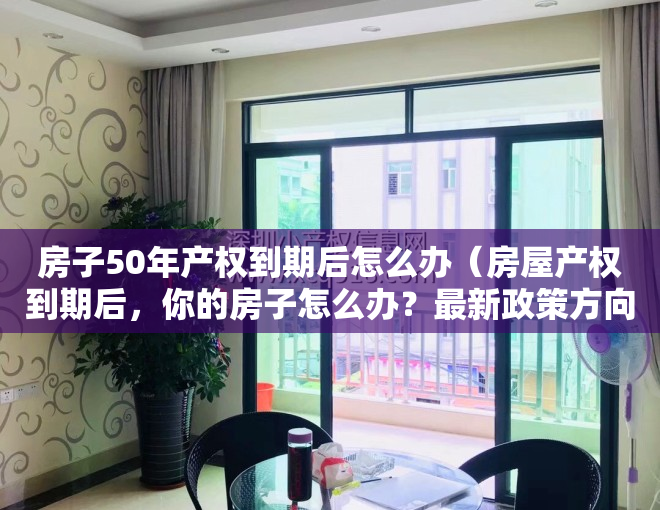 房子50年产权到期后怎么办（房屋产权到期后，你的房子怎么办？最新政策方向已确定）