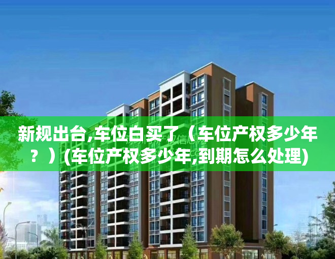 新规出台,车位白买了（车位产权多少年？）(车位产权多少年,到期怎么处理)