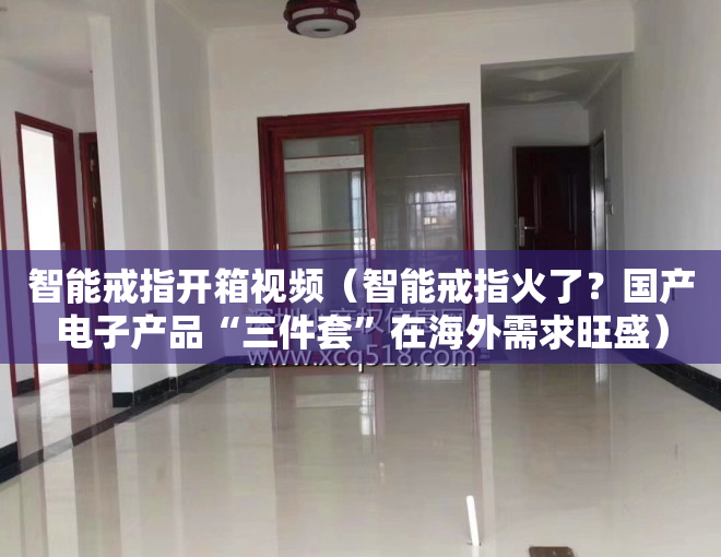 智能戒指开箱视频（智能戒指火了？国产电子产品“三件套”在海外需求旺盛）