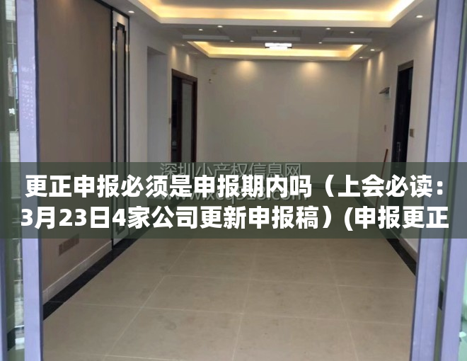 更正申报必须是申报期内吗（上会必读：3月23日4家公司更新申报稿）(申报更正会不会有什么影响?)