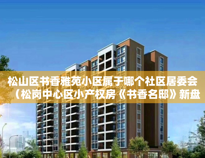 松山区书香雅苑小区属于哪个社区居委会（松岗中心区小产权房《书香名邸》新盘发售 精装两房528万套起）