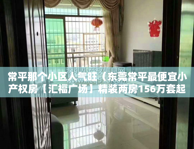 常平那个小区人气旺（东莞常平最便宜小产权房【汇福广场】精装两房156万套起，拎包入住）
