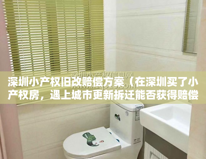 深圳小产权旧改赔偿方案（在深圳买了小产权房，遇上城市更新拆迁能否获得赔偿？）