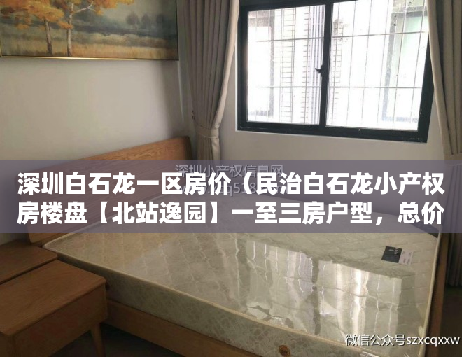 深圳白石龙一区房价（民治白石龙小产权房楼盘【北站逸园】一至三房户型，总价40万起，送精装修​）