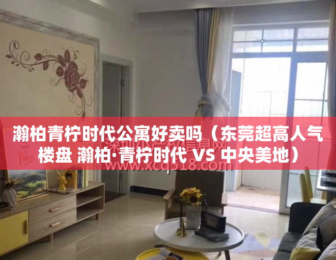 瀚柏青柠时代公寓好卖吗（东莞超高人气楼盘 瀚柏·青柠时代 VS 中央美地）