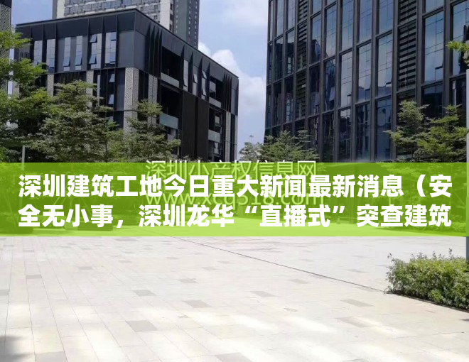 深圳建筑工地今日重大新闻最新消息（安全无小事，深圳龙华“直播式”突查建筑工地安全防护工作）