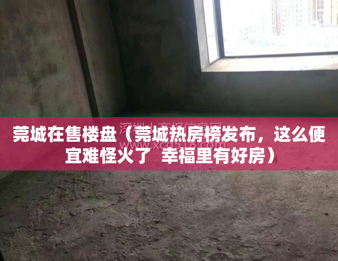 莞城在售楼盘（莞城热房榜发布，这么便宜难怪火了  幸福里有好房）