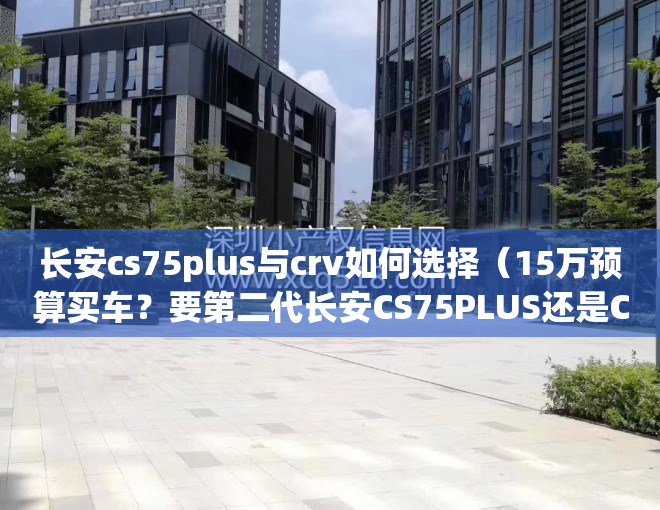 长安cs75plus与crv如何选择（15万预算买车？要第二代长安CS75PLUS还是CR-V！）(长安cs75pluscrv哪个好)