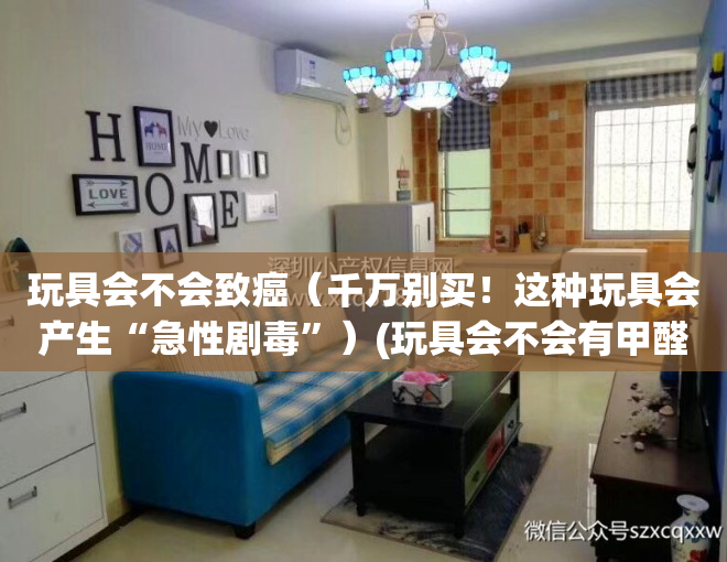 玩具会不会致癌（千万别买！这种玩具会产生“急性剧毒”）(玩具会不会有甲醛)