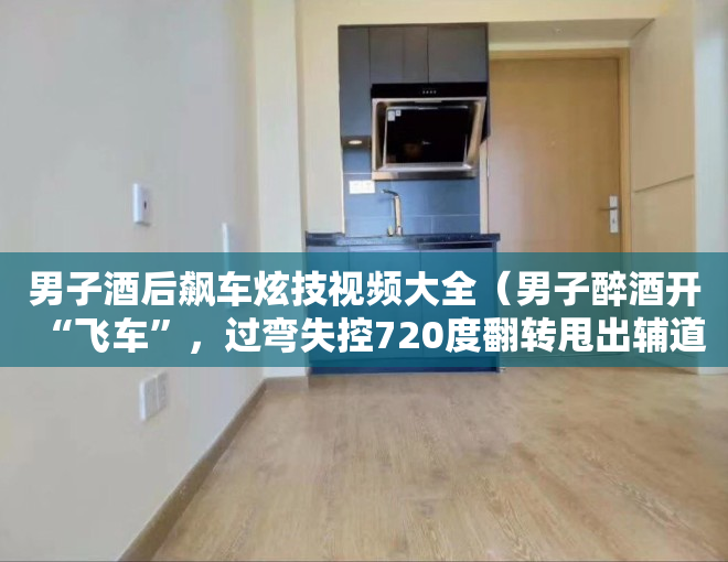 男子酒后飙车炫技视频大全（男子醉酒开“飞车”，过弯失控720度翻转甩出辅道）