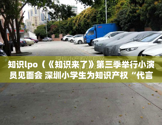 知识lpo（《知识来了》第三季举行小演员见面会 深圳小学生为知识产权“代言”）