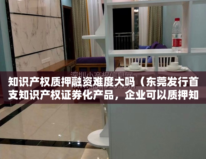 知识产权质押融资难度大吗（东莞发行首支知识产权证券化产品，企业可以质押知识产权进行融资）