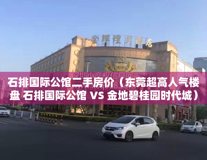 石排国际公馆二手房价（东莞超高人气楼盘 石排国际公馆 VS 金地碧桂园时代城）