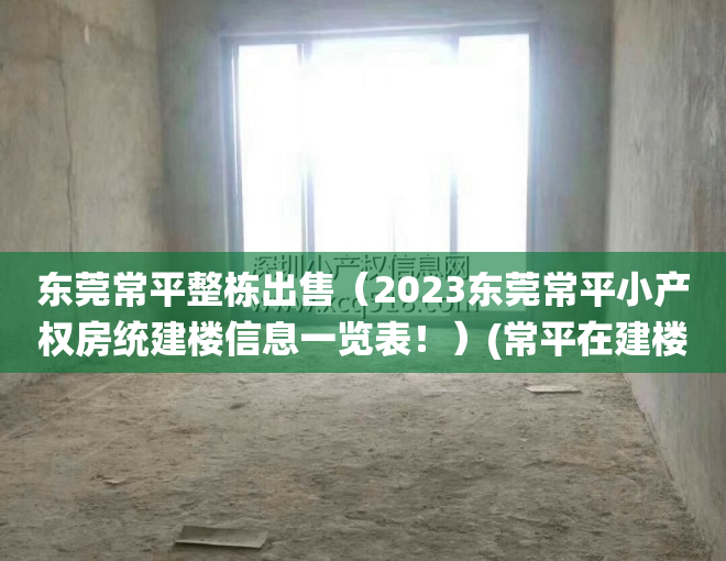 东莞常平整栋出售（2023东莞常平小产权房统建楼信息一览表！）(常平在建楼盘)