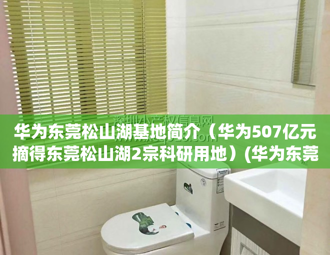 华为东莞松山湖基地简介（华为507亿元摘得东莞松山湖2宗科研用地）(华为东莞松山湖基地怎么样)