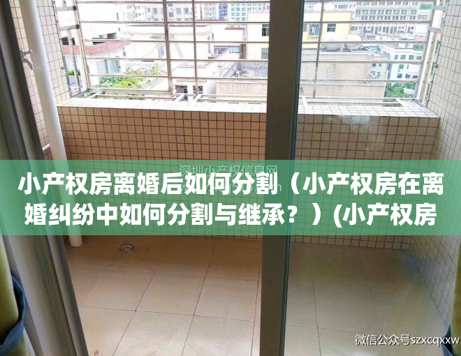 小产权房离婚后如何分割（小产权房在离婚纠纷中如何分割与继承？）(小产权房离婚能分割吗)