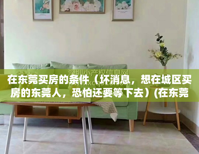在东莞买房的条件（坏消息，想在城区买房的东莞人，恐怕还要等下去）(在东莞买房要具备什么条件)